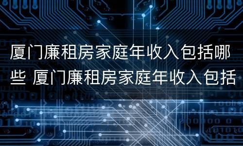 厦门廉租房家庭年收入包括哪些 厦门廉租房家庭年收入包括哪些费用