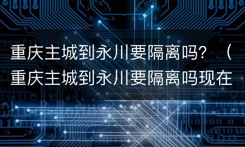 重庆主城到永川要隔离吗？（重庆主城到永川要隔离吗现在）