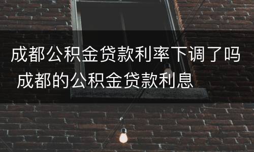 成都公积金贷款利率下调了吗 成都的公积金贷款利息