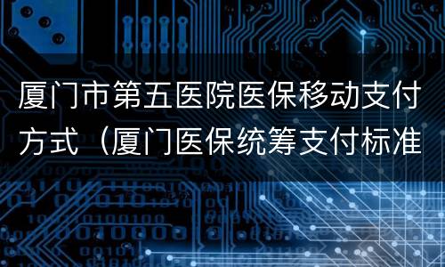 厦门市第五医院医保移动支付方式（厦门医保统筹支付标准）