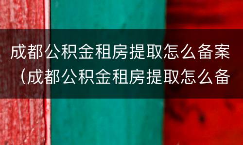 成都公积金租房提取怎么备案（成都公积金租房提取怎么备案不了）