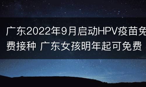 广东2022年9月启动HPV疫苗免费接种 广东女孩明年起可免费接种HPV疫苗