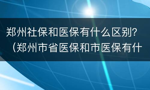 郑州社保和医保有什么区别？（郑州市省医保和市医保有什么区别）