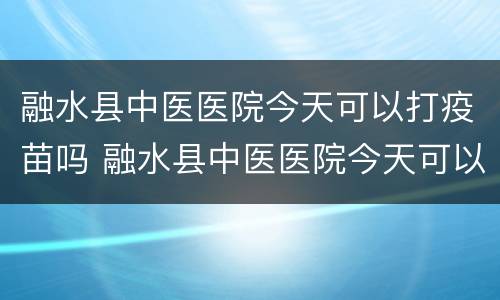融水县中医医院今天可以打疫苗吗 融水县中医医院今天可以打疫苗吗