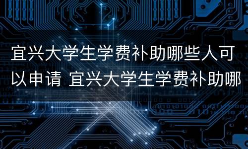 宜兴大学生学费补助哪些人可以申请 宜兴大学生学费补助哪些人可以申请呢