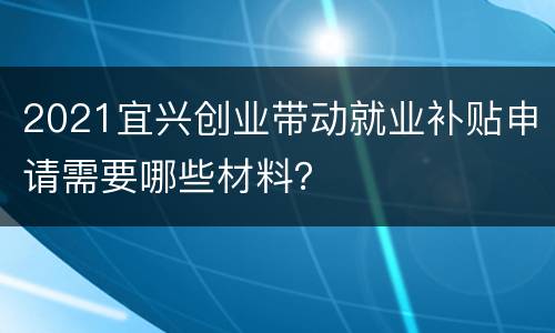 2021宜兴创业带动就业补贴申请需要哪些材料？