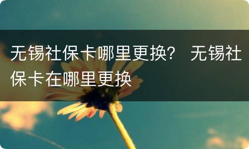 无锡社保卡哪里更换？ 无锡社保卡在哪里更换