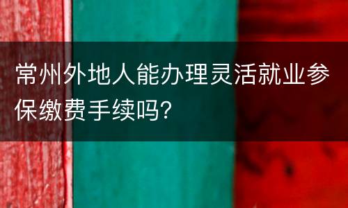 常州外地人能办理灵活就业参保缴费手续吗？