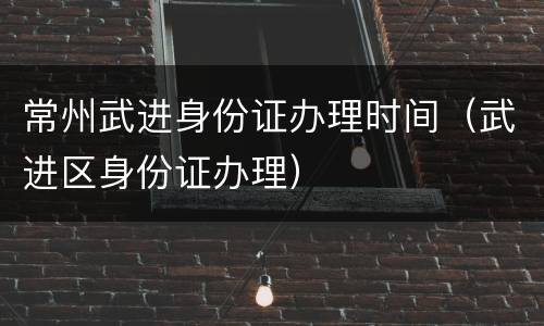 常州武进身份证办理时间（武进区身份证办理）