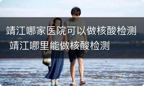 靖江哪家医院可以做核酸检测 靖江哪里能做核酸检测