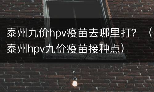 泰州九价hpv疫苗去哪里打？（泰州hpv九价疫苗接种点）