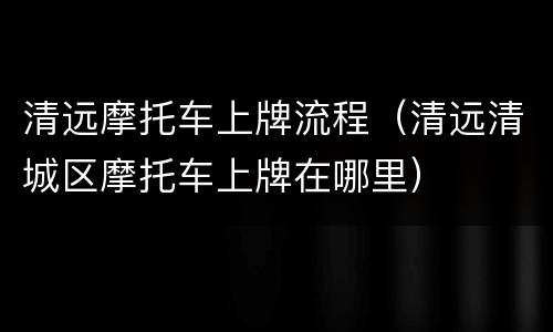 清远摩托车上牌流程（清远清城区摩托车上牌在哪里）