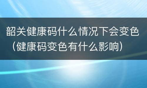 韶关健康码什么情况下会变色（健康码变色有什么影响）