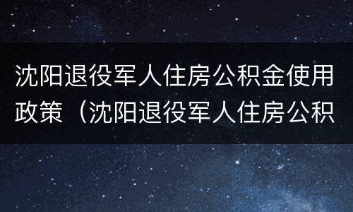 沈阳退役军人住房公积金使用政策（沈阳退役军人住房公积金使用政策规定）
