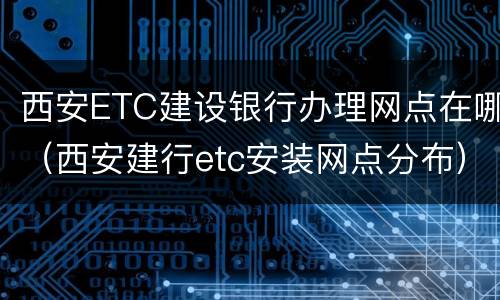 西安ETC建设银行办理网点在哪（西安建行etc安装网点分布）