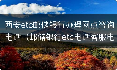 西安etc邮储银行办理网点咨询电话（邮储银行etc电话客服电话）