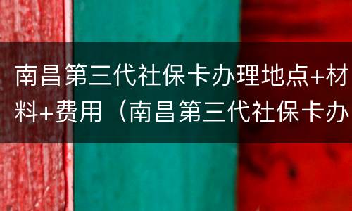 南昌第三代社保卡办理地点+材料+费用（南昌第三代社保卡办理地点 材料 费用查询）