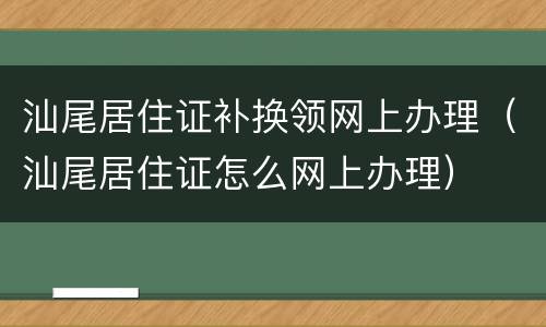 汕尾居住证补换领网上办理（汕尾居住证怎么网上办理）