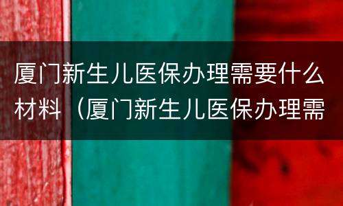 厦门新生儿医保办理需要什么材料（厦门新生儿医保办理需要什么材料和手续）