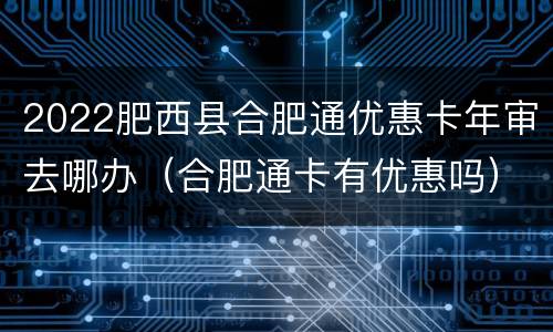 2022肥西县合肥通优惠卡年审去哪办（合肥通卡有优惠吗）