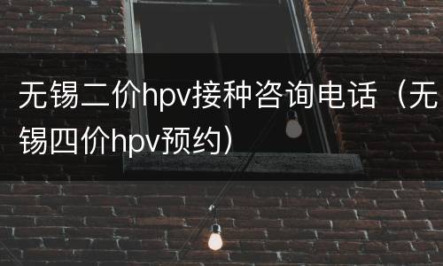 无锡二价hpv接种咨询电话（无锡四价hpv预约）