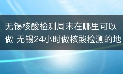 无锡核酸检测周末在哪里可以做 无锡24小时做核酸检测的地方