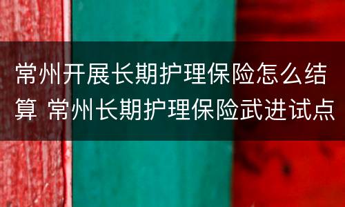 常州开展长期护理保险怎么结算 常州长期护理保险武进试点