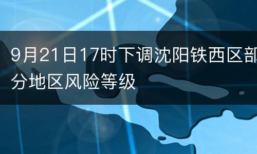 9月21日17时下调沈阳铁西区部分地区风险等级