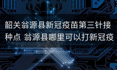 韶关翁源县新冠疫苗第三针接种点 翁源县哪里可以打新冠疫苗