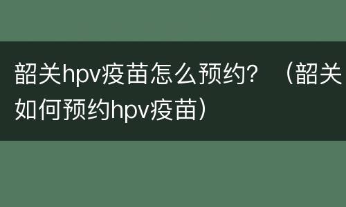 韶关hpv疫苗怎么预约？（韶关如何预约hpv疫苗）