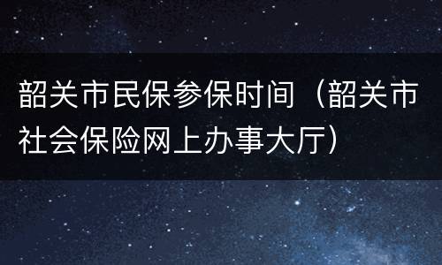 韶关市民保参保时间（韶关市社会保险网上办事大厅）