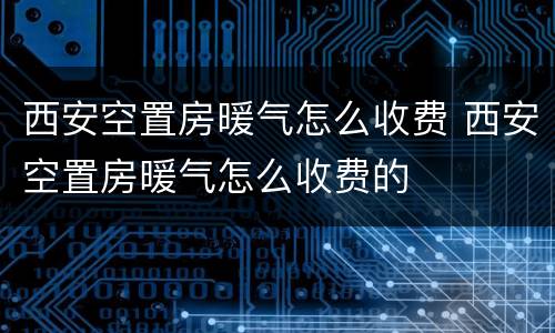 西安空置房暖气怎么收费 西安空置房暖气怎么收费的