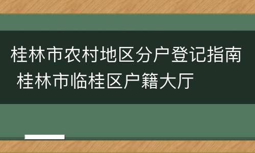 桂林市农村地区分户登记指南 桂林市临桂区户籍大厅
