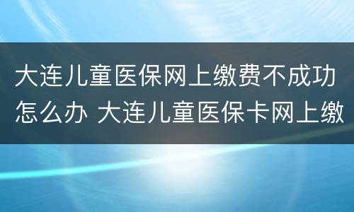 大连儿童医保网上缴费不成功怎么办 大连儿童医保卡网上缴费