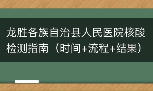 龙胜各族自治县人民医院核酸检测指南（时间+流程+结果）