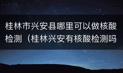 桂林市兴安县哪里可以做核酸检测（桂林兴安有核酸检测吗）