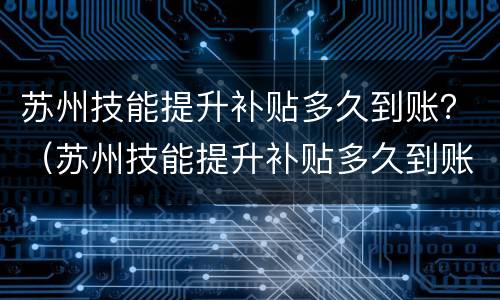 苏州技能提升补贴多久到账？（苏州技能提升补贴多久到账）