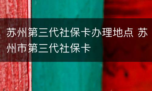 苏州第三代社保卡办理地点 苏州市第三代社保卡