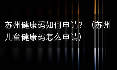 苏州健康码如何申请？（苏州儿童健康码怎么申请）