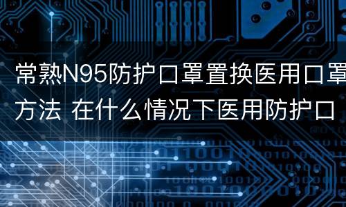 常熟N95防护口罩置换医用口罩方法 在什么情况下医用防护口罩N95需要更换
