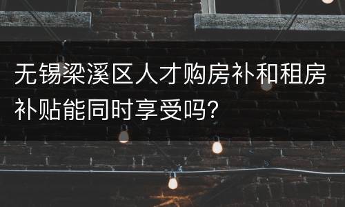 无锡梁溪区人才购房补和租房补贴能同时享受吗？