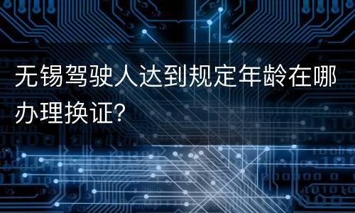 无锡驾驶人达到规定年龄在哪办理换证？