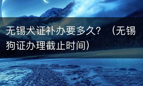 无锡犬证补办要多久？（无锡狗证办理截止时间）