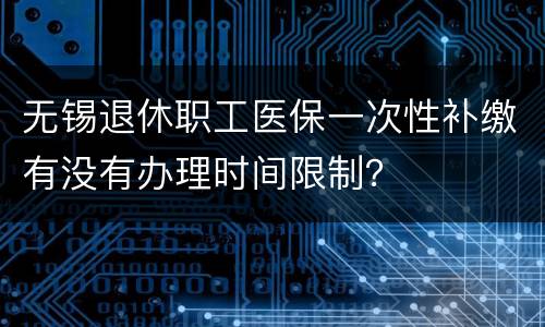 无锡退休职工医保一次性补缴有没有办理时间限制？