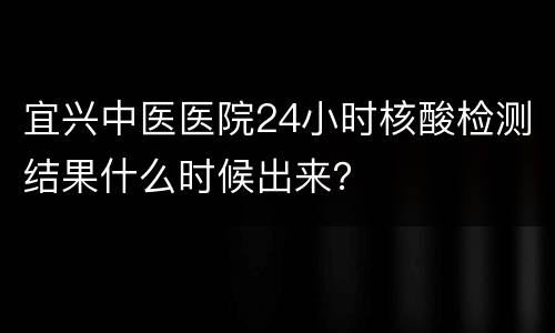 宜兴中医医院24小时核酸检测结果什么时候出来？