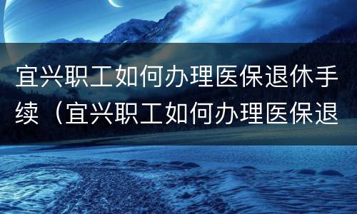 宜兴职工如何办理医保退休手续（宜兴职工如何办理医保退休手续流程）