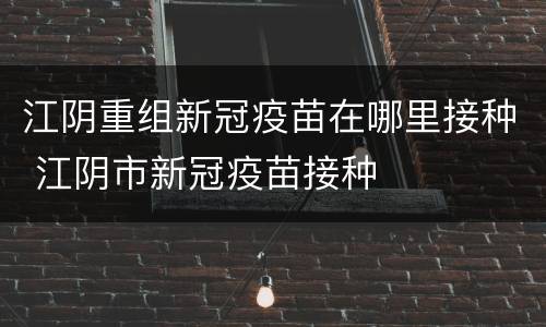 江阴重组新冠疫苗在哪里接种 江阴市新冠疫苗接种