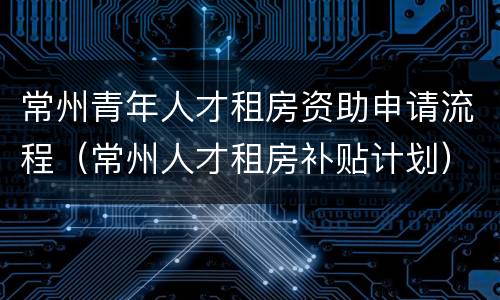 常州青年人才租房资助申请流程（常州人才租房补贴计划）