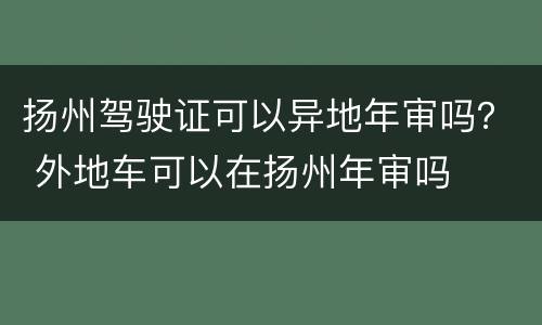 扬州驾驶证可以异地年审吗？ 外地车可以在扬州年审吗