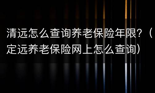 清远怎么查询养老保险年限?（定远养老保险网上怎么查询）